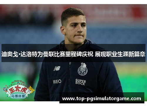 迪奥戈·达洛特为曼联比赛里程碑庆祝 展现职业生涯新篇章