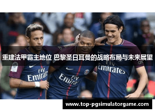 重建法甲霸主地位 巴黎圣日耳曼的战略布局与未来展望